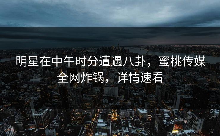 明星在中午时分遭遇八卦，蜜桃传媒全网炸锅，详情速看