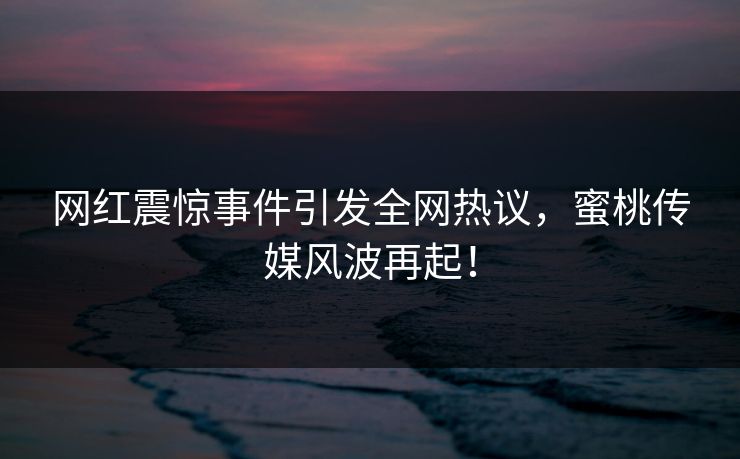 网红震惊事件引发全网热议，蜜桃传媒风波再起！