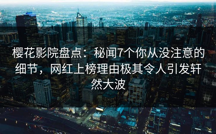 樱花影院盘点：秘闻7个你从没注意的细节，网红上榜理由极其令人引发轩然大波