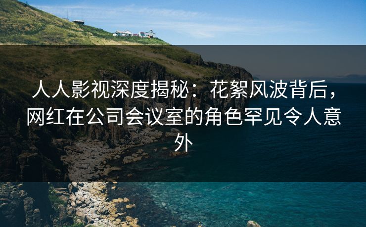 人人影视深度揭秘:花絮风波背后,网红在公司会议室的角色罕见令人意外 人人影视深度揭秘:花絮风波背后,网红在公司会议室的角色罕见令人意外