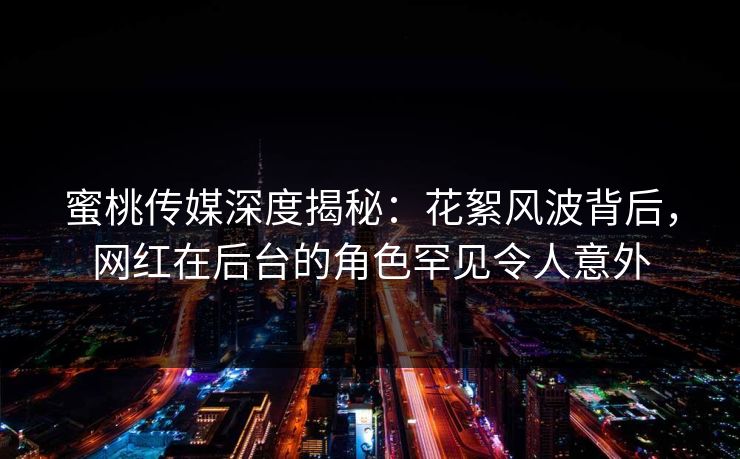 蜜桃传媒深度揭秘:花絮风波背后,网红在后台的角色罕见令人意外 蜜桃传媒深度揭秘:花絮风波背后,网红在后台的角色罕见令人意外