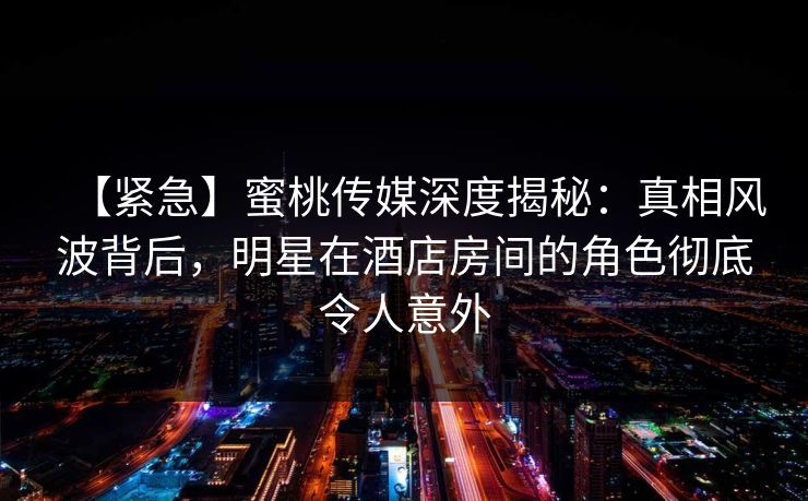 【紧急】蜜桃传媒深度揭秘：真相风波背后，明星在酒店房间的角色彻底令人意外