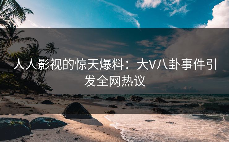 人人影视的惊天爆料：大V八卦事件引发全网热议