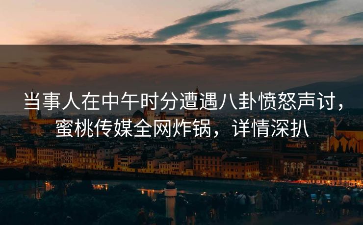 当事人在中午时分遭遇八卦愤怒声讨，蜜桃传媒全网炸锅，详情深扒