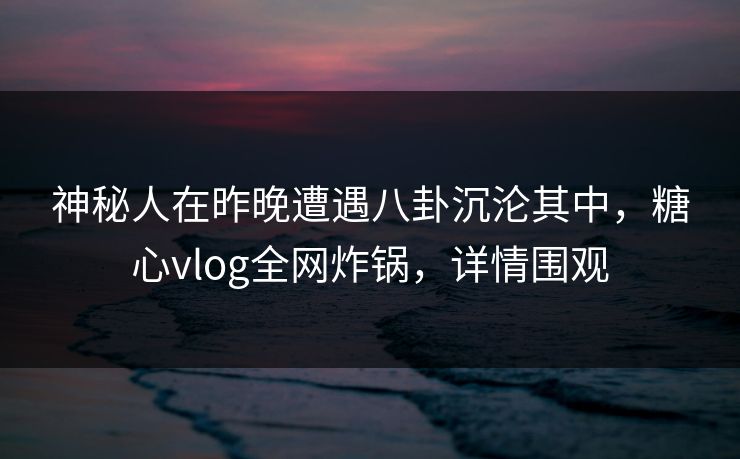 神秘人在昨晚遭遇八卦沉沦其中，糖心vlog全网炸锅，详情围观