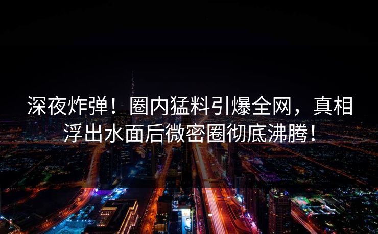 深夜炸弹！圈内猛料引爆全网，真相浮出水面后微密圈彻底沸腾！
