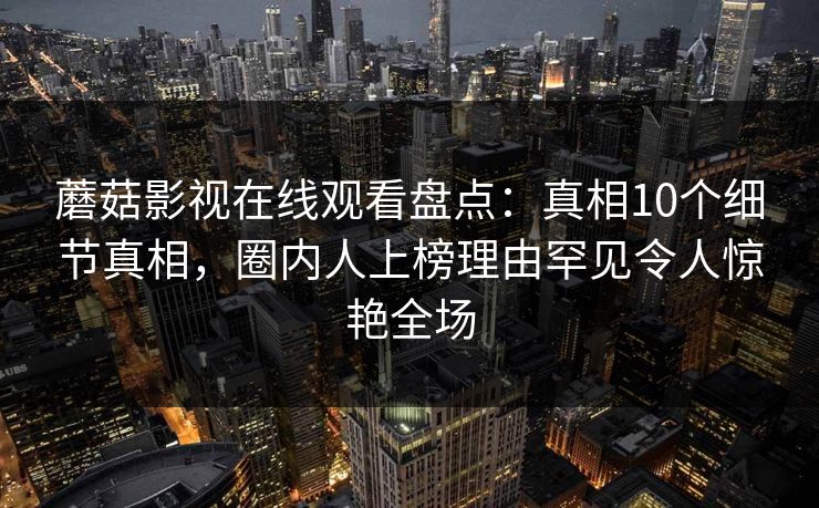 蘑菇影视在线观看盘点：真相10个细节真相，圈内人上榜理由罕见令人惊艳全场