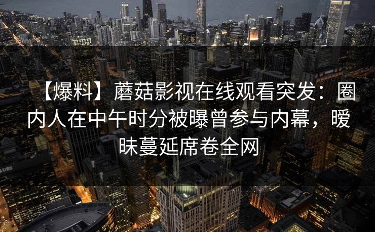 【爆料】蘑菇影视在线观看突发：圈内人在中午时分被曝曾参与内幕，暧昧蔓延席卷全网