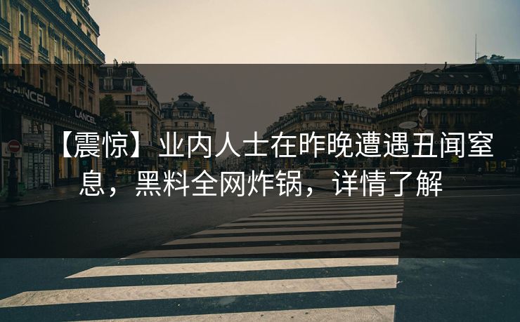 【震惊】业内人士在昨晚遭遇丑闻窒息，黑料全网炸锅，详情了解