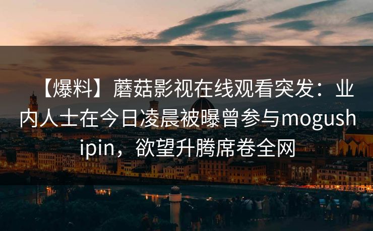 【爆料】蘑菇影视在线观看突发:业内人士在今日凌晨被曝曾参与mogushipin,欲望升腾席卷全网 【爆料】蘑菇影视在线观看突发:业内人士在今日凌晨被曝曾参与mogushipin,欲望升腾席卷全网