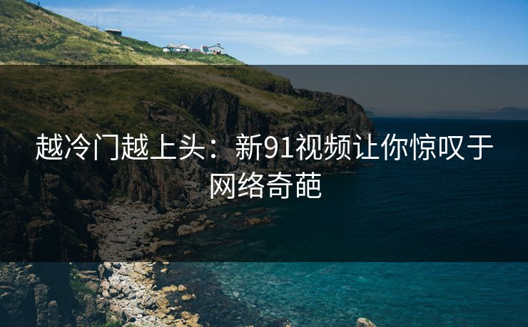 越冷门越上头:新91视频让你惊叹于网络奇葩 越冷门越上头:新91视频让你惊叹于网络奇葩
